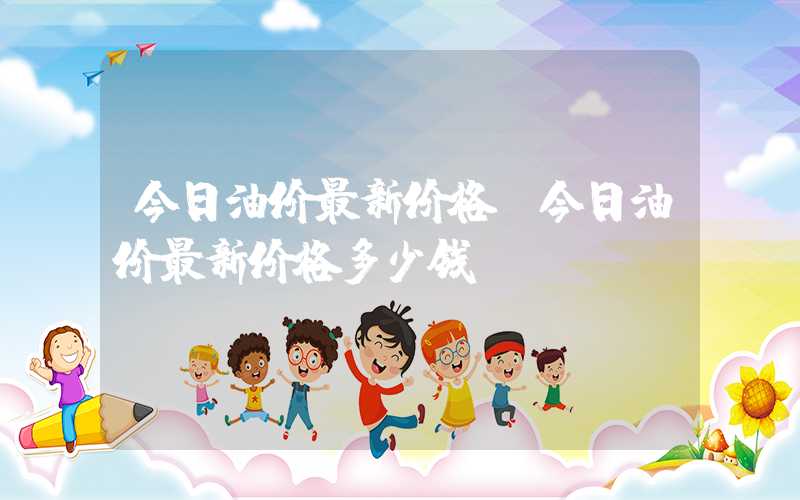 今日油价最新价格（今日油价最新价格多少钱）