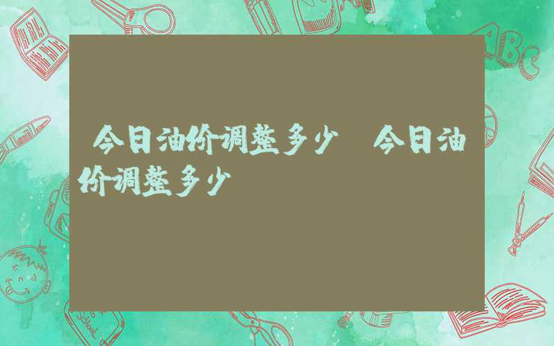 今日油价调整多少（今日油价调整多少?）