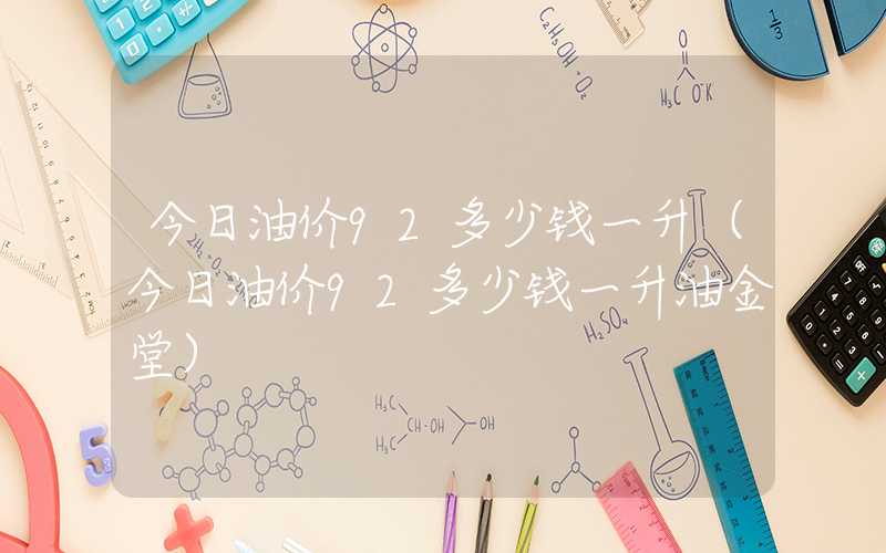 今日油价92多少钱一升（今日油价92多少钱一升油金堂）