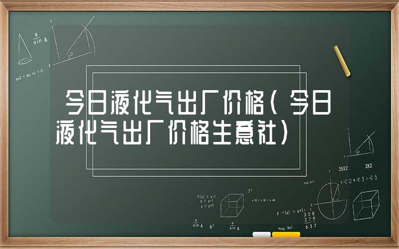 今日液化气出厂价格（今日液化气出厂价格生意社）