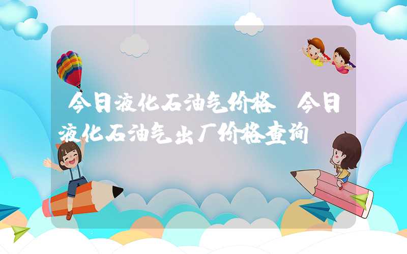 今日液化石油气价格（今日液化石油气出厂价格查询）