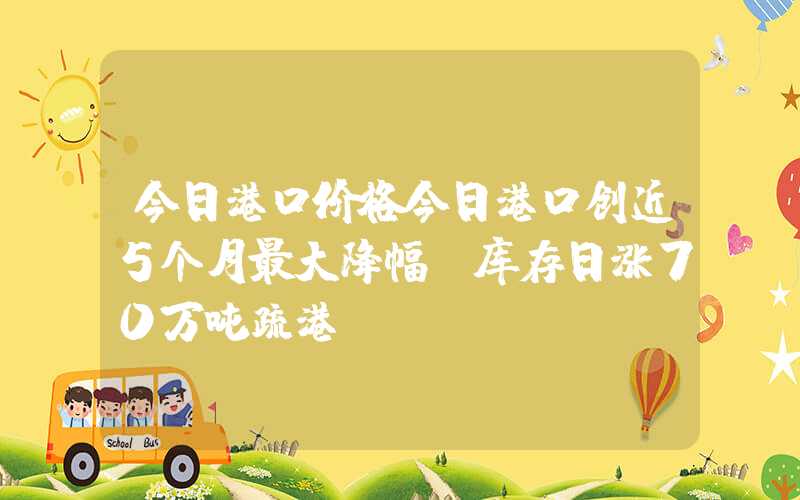 今日港口价格今日港口创近5个月最大降幅！库存日涨70万吨疏港！