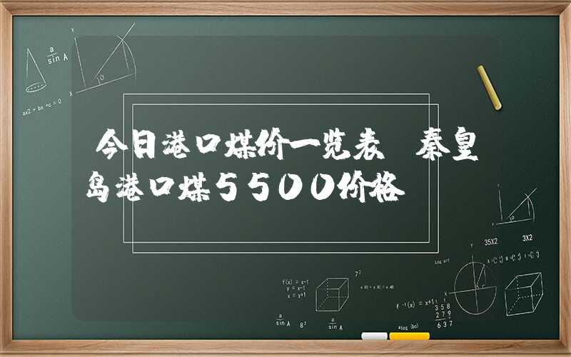 今日港口煤价一览表（秦皇岛港口煤5500价格）