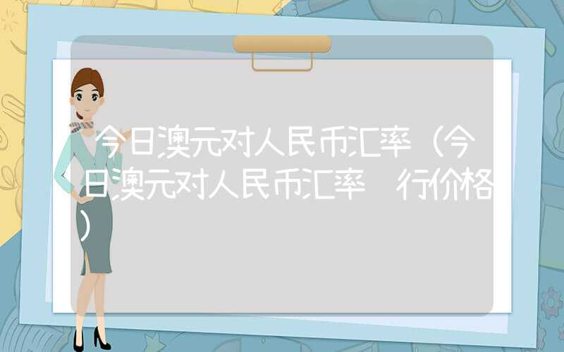 今日澳元对人民币汇率（今日澳元对人民币汇率银行价格）