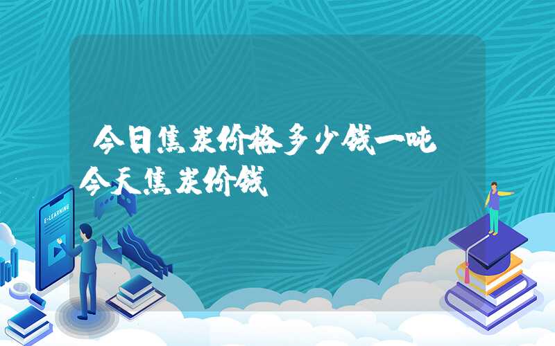 今日焦炭价格多少钱一吨（今天焦炭价钱）