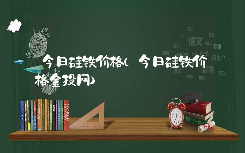 今日硅铁价格（今日硅铁价格金投网）