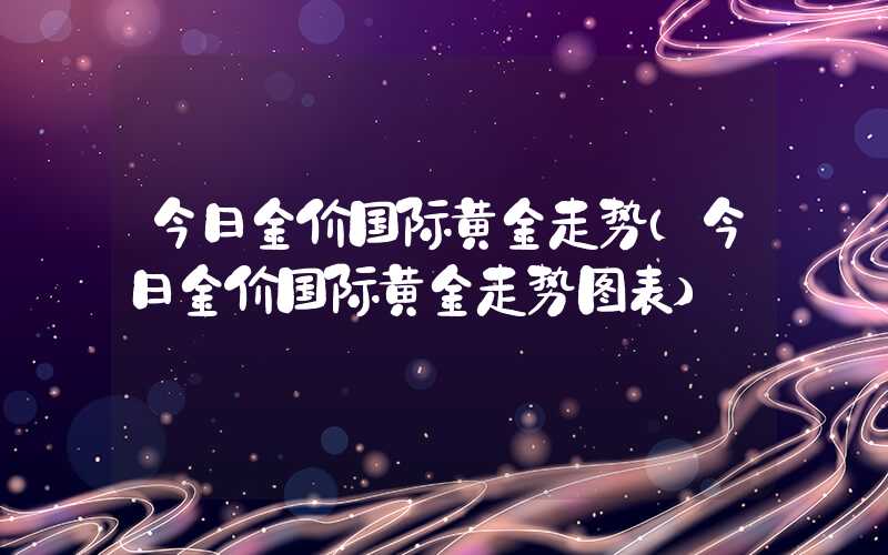 今日金价国际黄金走势（今日金价国际黄金走势图表）