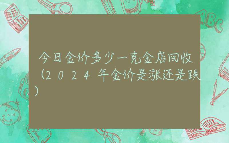 今日金价多少一克金店回收（2024年金价是涨还是跌）