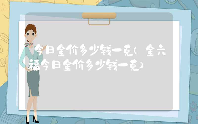 今日金价多少钱一克（金六福今日金价多少钱一克）