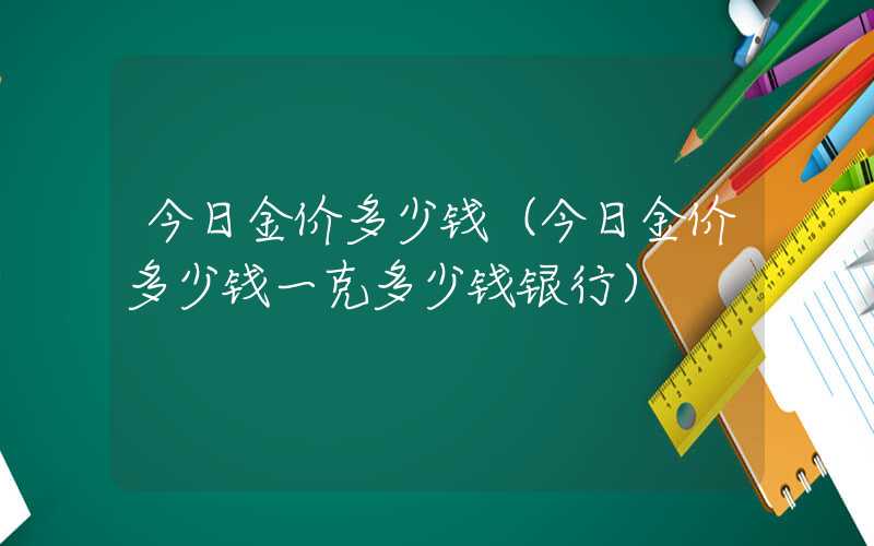 今日金价多少钱（今日金价多少钱一克多少钱银行）