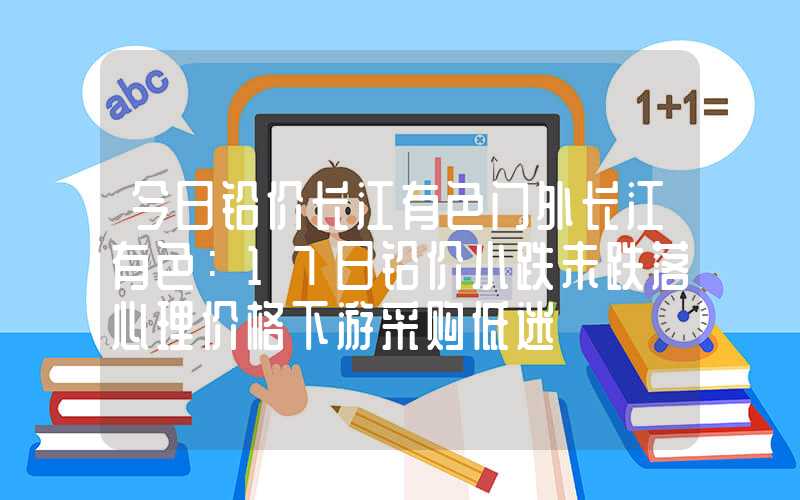 今日铅价长江有色门外长江有色：17日铅价小跌未跌落心理价格下游采购低迷