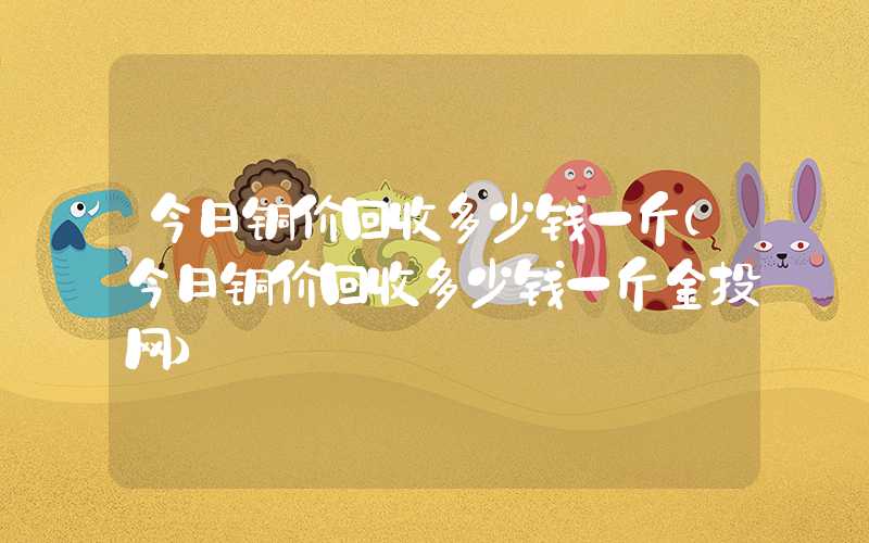 今日铜价回收多少钱一斤（今日铜价回收多少钱一斤金投网）