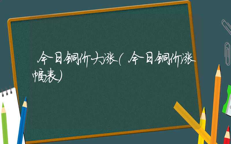 今日铜价大涨（今日铜价涨幅表）