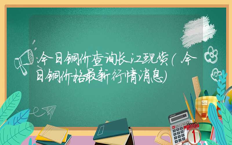 今日铜价查询长江现货（今日铜价格最新行情消息）