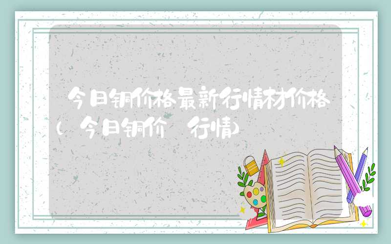 今日铜价格最新行情材价格（今日铜价 行情）