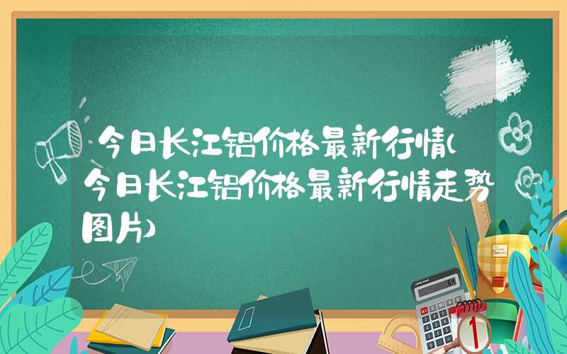 今日长江铝价格最新行情（今日长江铝价格最新行情走势图片）