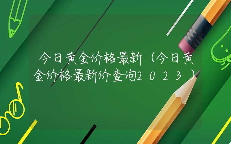 今日黄金价格最新（今日黄金价格最新价查询2023）