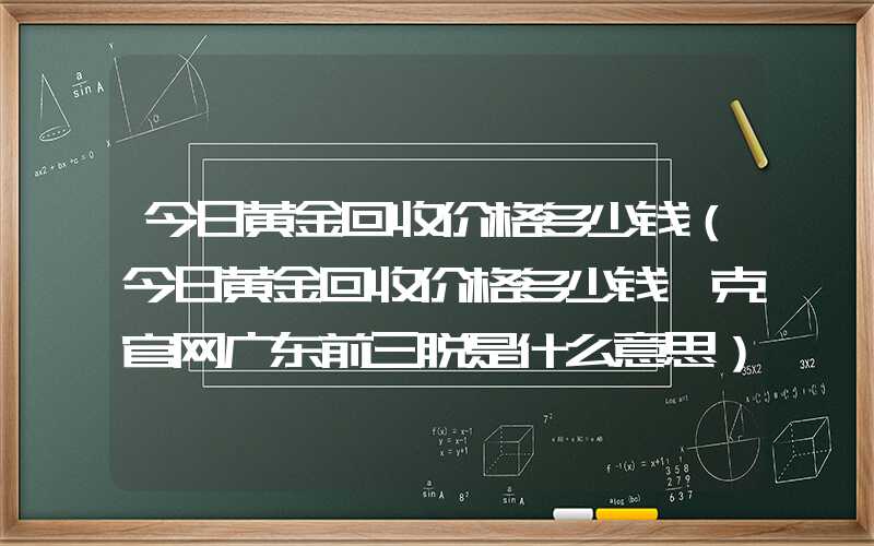 今日黄金回收价格多少钱（今日黄金回收价格多少钱一克官网广东前三脱是什么意思）
