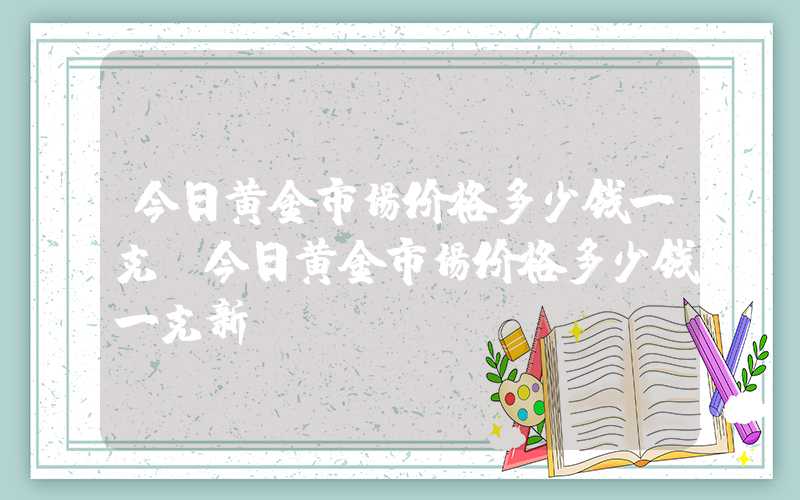 今日黄金市场价格多少钱一克（今日黄金市场价格多少钱一克新）