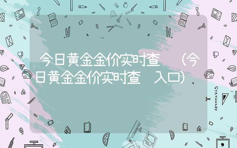 今日黄金金价实时查询（今日黄金金价实时查询入口）