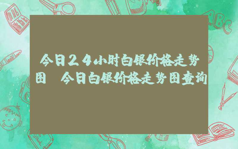 今日24小时白银价格走势图（今日白银价格走势图查询）