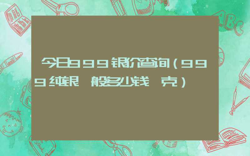 今日999银价查询（999纯银一般多少钱一克）