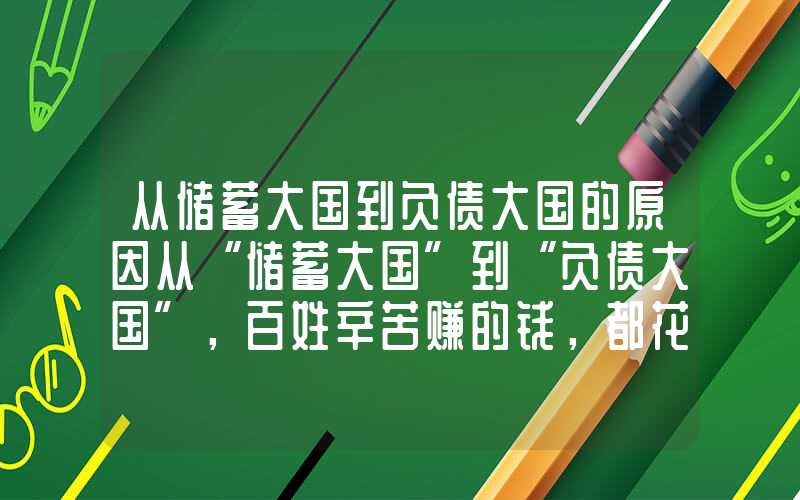 从储蓄大国到负债大国的原因从“储蓄大国”到“负债大国”，百姓辛苦赚的钱，都花哪去了？