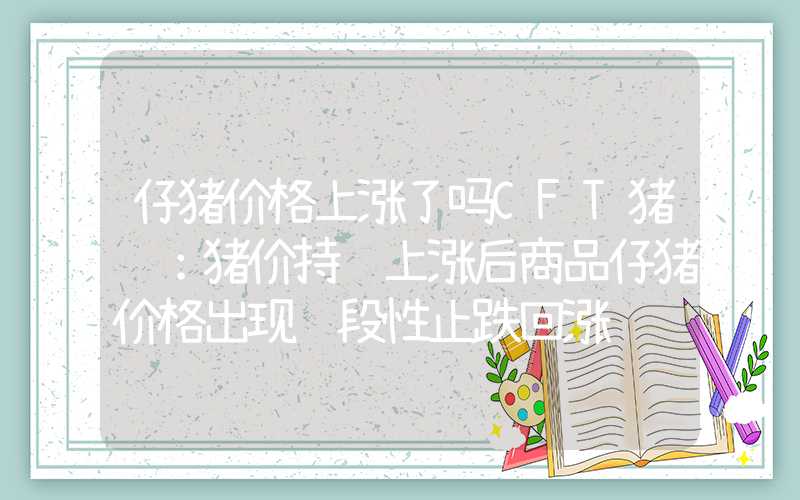 仔猪价格上涨了吗CFT猪评：猪价持续上涨后商品仔猪价格出现阶段性止跌回涨