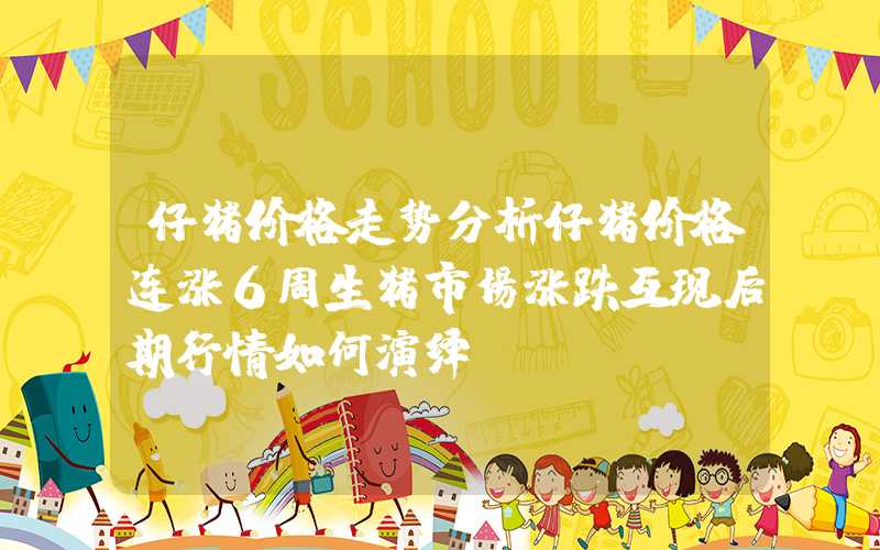 仔猪价格走势分析仔猪价格连涨6周生猪市场涨跌互现后期行情如何演绎？