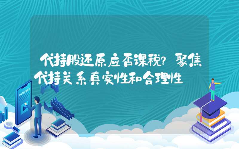 代持股还原应否课税？聚焦代持关系真实性和合理性