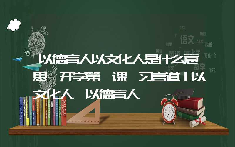 以德育人以文化人是什么意思【开学第一课】习言道｜以文化人、以德育人