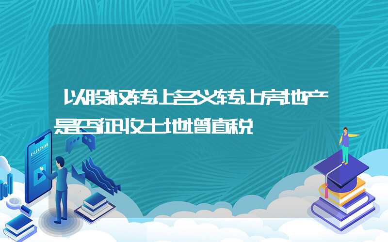 以股权转让名义转让房地产是否征收土地增值税