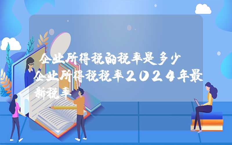 企业所得税的税率是多少（企业所得税税率2024年最新税率）