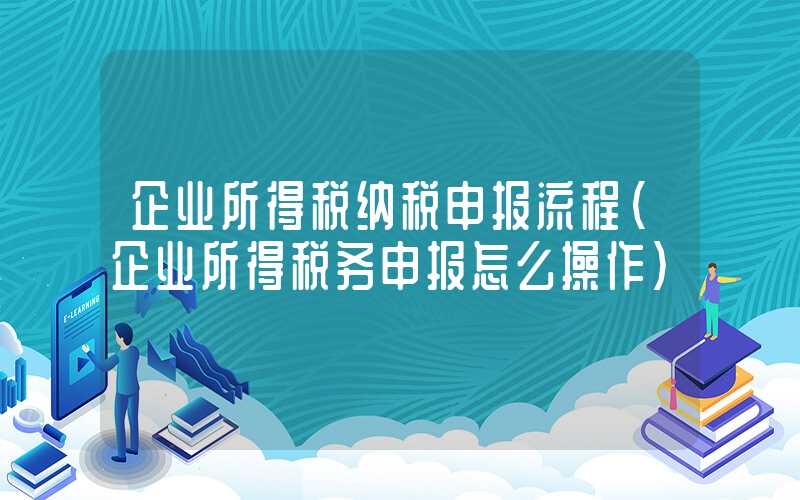 企业所得税纳税申报流程（企业所得税务申报怎么操作）