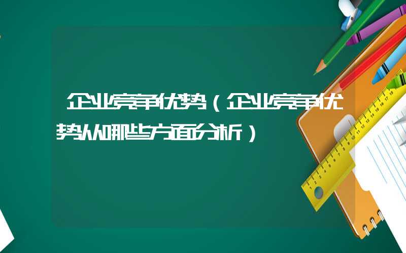 企业竞争优势（企业竞争优势从哪些方面分析）