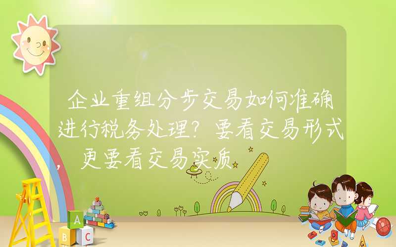 企业重组分步交易如何准确进行税务处理？要看交易形式，更要看交易实质