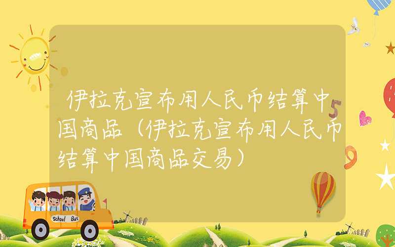 伊拉克宣布用人民币结算中国商品（伊拉克宣布用人民币结算中国商品交易）