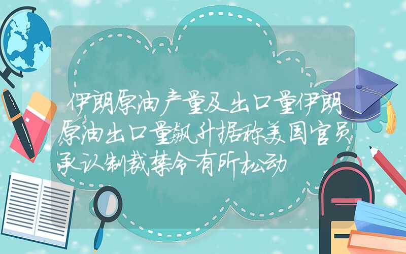 伊朗原油产量及出口量伊朗原油出口量飙升据称美国官员承认制裁禁令有所松动