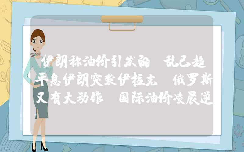 伊朗称油价引发的骚乱已趋平息伊朗突袭伊拉克！俄罗斯又有大动作？国际油价凌晨逆转