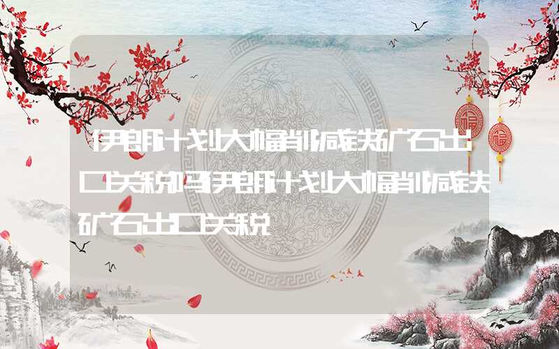 伊朗计划大幅削减铁矿石出口关税吗伊朗计划大幅削减铁矿石出口关税