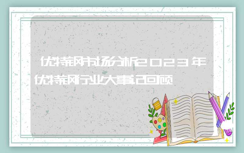 优特钢市场分析2023年优特钢行业大事记回顾