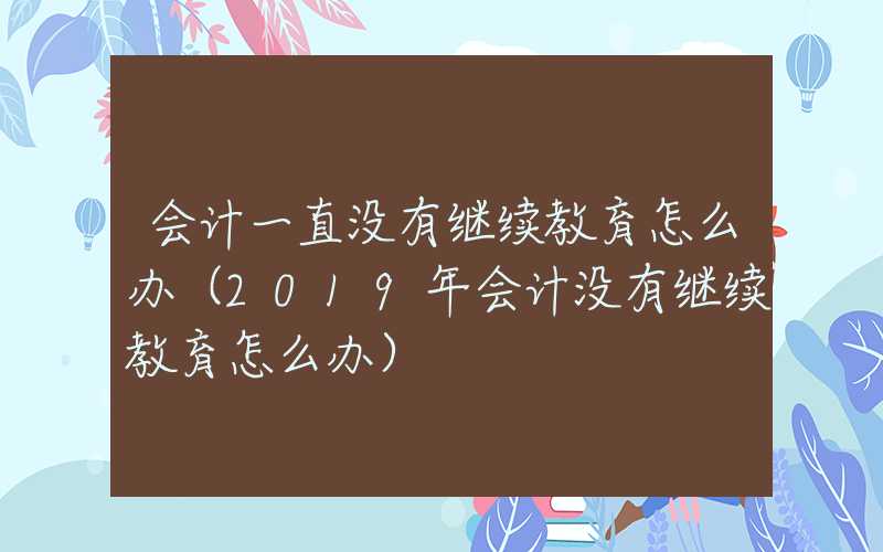 会计一直没有继续教育怎么办（2019年会计没有继续教育怎么办）