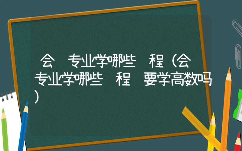 会计专业学哪些课程（会计专业学哪些课程 要学高数吗）