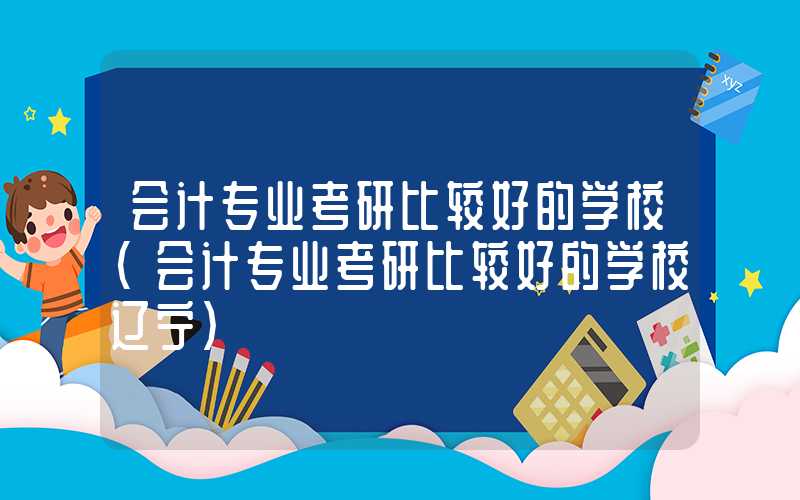 会计专业考研比较好的学校（会计专业考研比较好的学校辽宁）