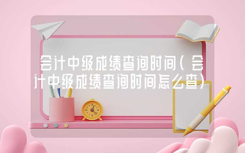 会计中级成绩查询时间（会计中级成绩查询时间怎么查）