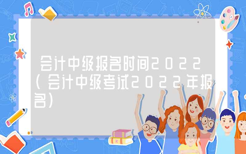 会计中级报名时间2022（会计中级考试2022年报名）