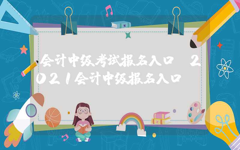 会计中级考试报名入口（2021会计中级报名入口）