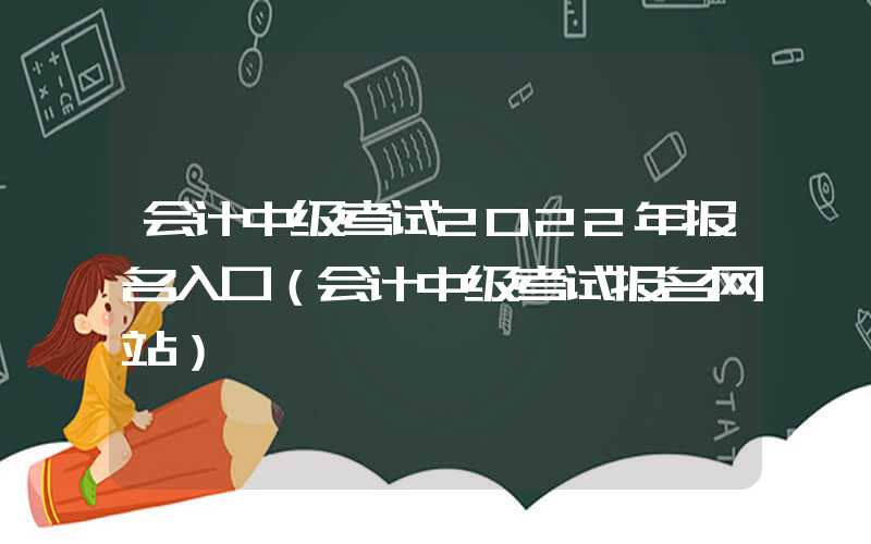 会计中级考试2022年报名入口（会计中级考试报名网站）