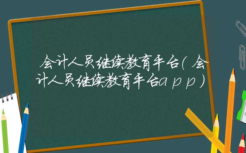 会计人员继续教育平台（会计人员继续教育平台app）