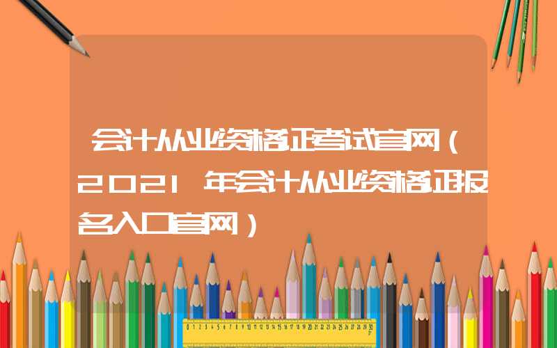 会计从业资格证考试官网（2021年会计从业资格证报名入口官网）